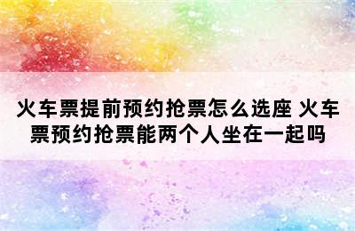 火车票提前预约抢票怎么选座 火车票预约抢票能两个人坐在一起吗